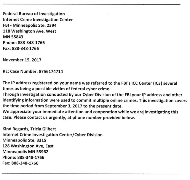 Federal Bureau of Investigation Internet Crime Investigation Center FBI - Minneapolis Ste. 2394 118 Washington Ave, West MN 55843 Phone: 888-348-1766 Fax: 888-348-1766 November 15, 2017 RE: Case Number: 8756174714 The IP address registered on your name was referred to the FBI's ICC Center (IC3) several times as being a possible victim of federal cyber crime. Through investigation conducted by our Cyber Division of the FBI your IP address and other identifying information were used to commit multiple online crimes. This investigation covers the time period from September 3, 2017 to the present date. We appreciate your immediate attention and cooperation while we are investigating this case. Please contact us urgently, at phone number provided below. Kind Regards, Tricia Gilbert Internet Crime Investigation Center/Cyber Division Minneapolis Ste. 3315 128 Washington Ave, East Minneapolis MN 55962 Phone: 888-348-1766 Fax: 888-348-1766